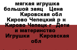 мягкая игрушка большой заяц › Цена ­ 1 000 - Кировская обл., Кирово-Чепецкий р-н, Кирово-Чепецк г. Дети и материнство » Игрушки   . Кировская обл.